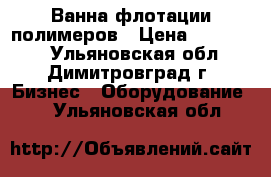 Ванна флотации полимеров › Цена ­ 560 000 - Ульяновская обл., Димитровград г. Бизнес » Оборудование   . Ульяновская обл.